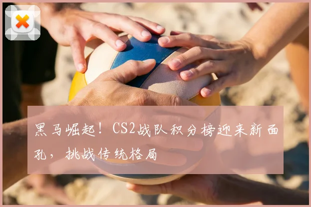 黑马崛起!CS2战队积分榜迎来新面孔,挑战传统格局