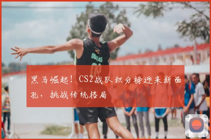 黑马崛起!CS2战队积分榜迎来新面孔,挑战传统格局
